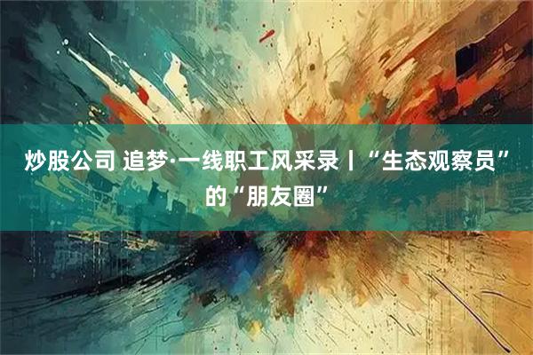 炒股公司 追梦·一线职工风采录丨“生态观察员”的“朋友圈”