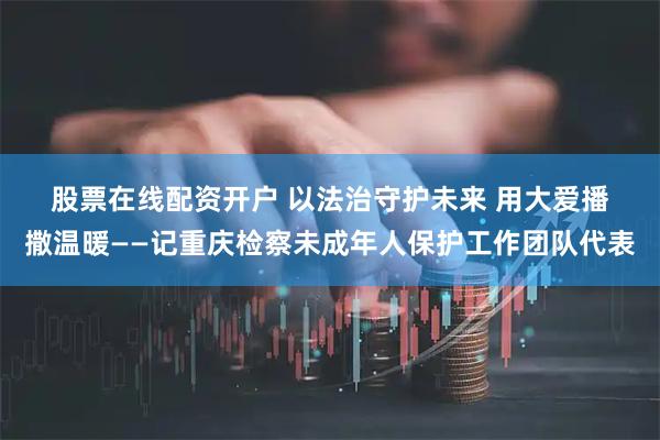 股票在线配资开户 以法治守护未来 用大爱播撒温暖——记重庆检察未成年人保护工作团队代表