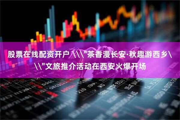 股票在线配资开户 \＂茶香漫长安·秋趣游西乡\＂文旅推介活动在西安火爆开场