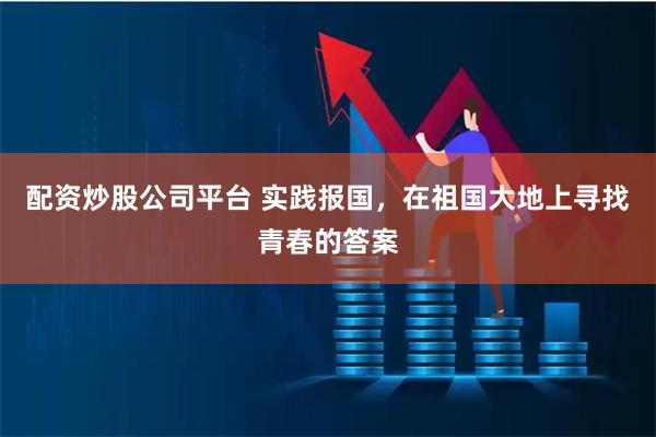 配资炒股公司平台 实践报国，在祖国大地上寻找青春的答案