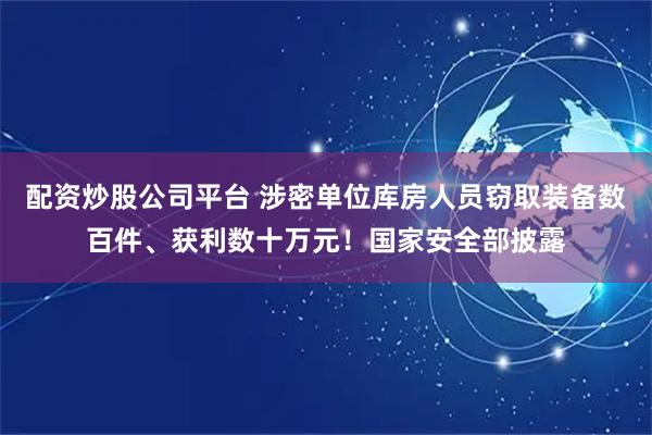 配资炒股公司平台 涉密单位库房人员窃取装备数百件、获利数十万元！国家安全部披露