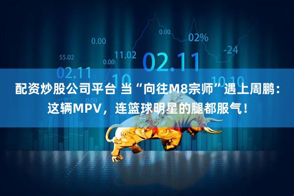 配资炒股公司平台 当“向往M8宗师”遇上周鹏：这辆MPV，连篮球明星的腿都服气！