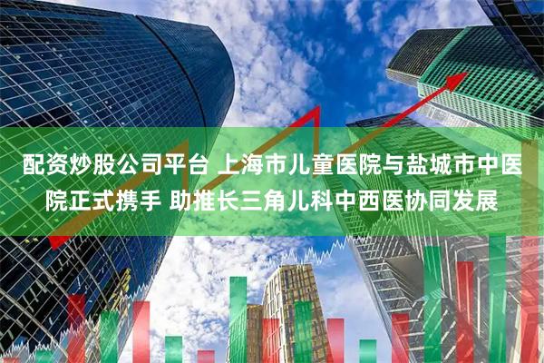 配资炒股公司平台 上海市儿童医院与盐城市中医院正式携手 助推长三角儿科中西医协同发展