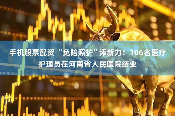 手机股票配资 “免陪照护”添新力！106名医疗护理员在河南省人民医院结业