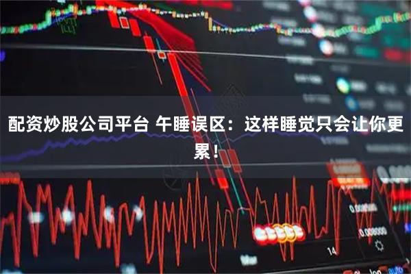 配资炒股公司平台 午睡误区：这样睡觉只会让你更累！