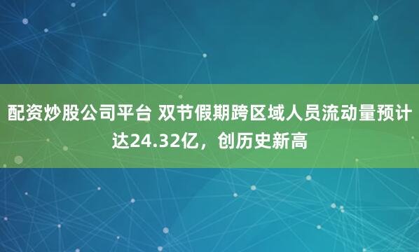 配资炒股公司平台 双节假期跨区域人员流动量预计达24.32亿，创历史新高
