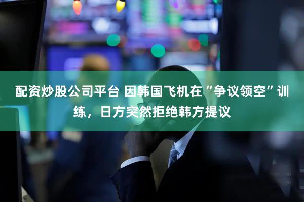 配资炒股公司平台 因韩国飞机在“争议领空”训练，日方突然拒绝韩方提议