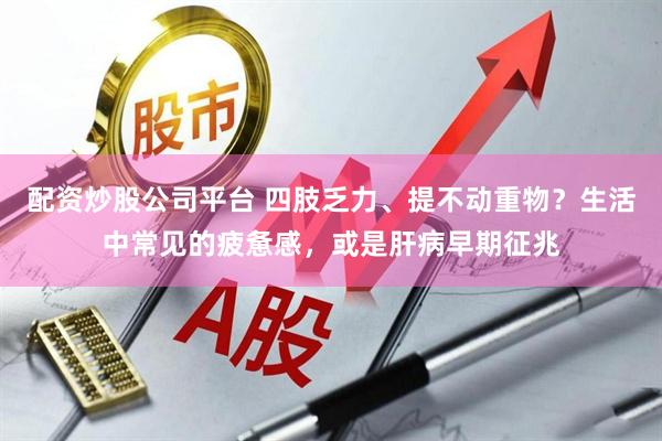 配资炒股公司平台 四肢乏力、提不动重物？生活中常见的疲惫感，或是肝病早期征兆