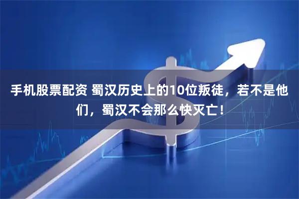 手机股票配资 蜀汉历史上的10位叛徒，若不是他们，蜀汉不会那么快灭亡！