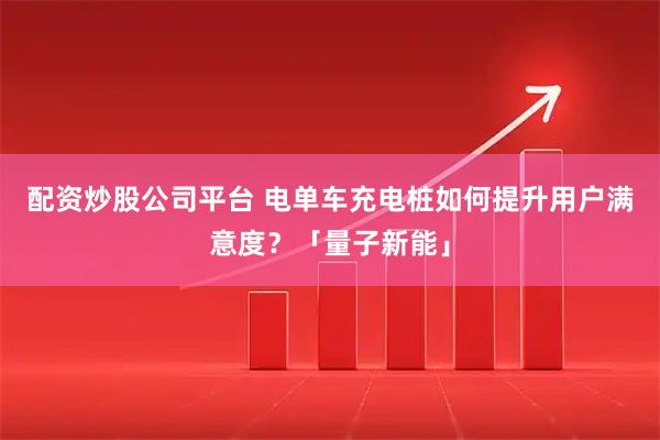 配资炒股公司平台 电单车充电桩如何提升用户满意度？「量子新能」