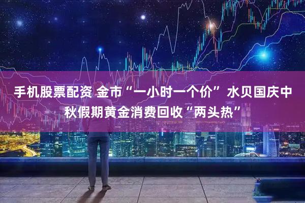 手机股票配资 金市“一小时一个价” 水贝国庆中秋假期黄金消费回收“两头热”