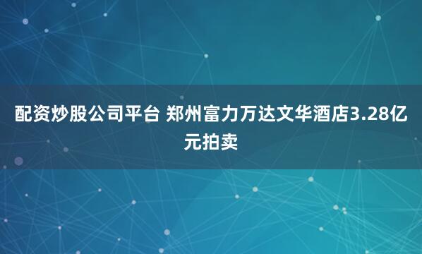配资炒股公司平台 郑州富力万达文华酒店3.28亿元拍卖
