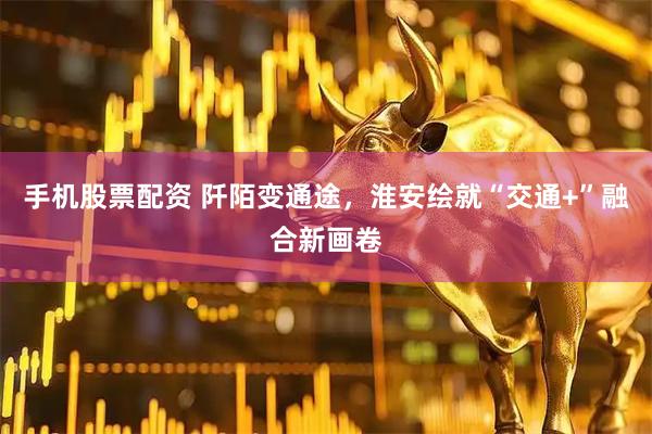 手机股票配资 阡陌变通途，淮安绘就“交通+”融合新画卷
