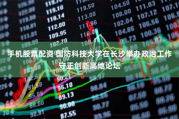 手机股票配资 国防科技大学在长沙举办政治工作守正创新高地论坛