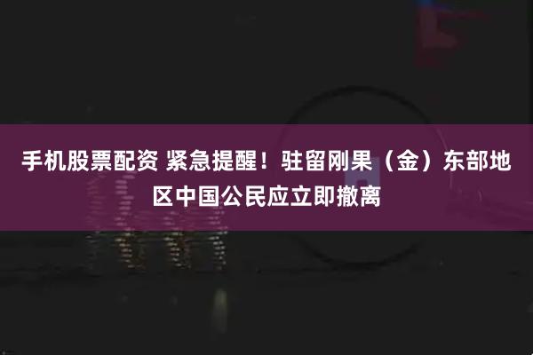 手机股票配资 紧急提醒！驻留刚果（金）东部地区中国公民应立即撤离