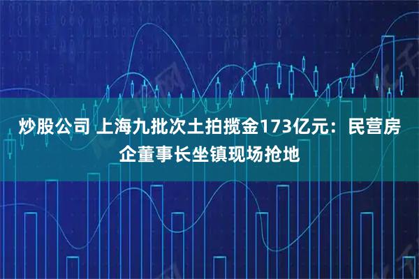 炒股公司 上海九批次土拍揽金173亿元：民营房企董事长坐镇现场抢地