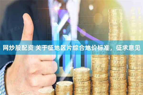 网炒股配资 关于征地区片综合地价标准，征求意见