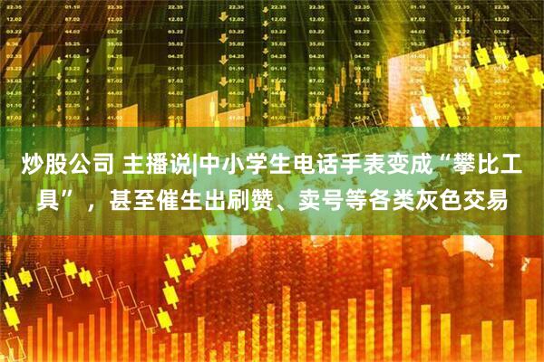 炒股公司 主播说|中小学生电话手表变成“攀比工具” ，甚至催生出刷赞、卖号等各类灰色交易