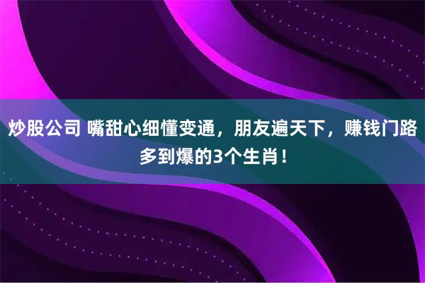 炒股公司 嘴甜心细懂变通，朋友遍天下，赚钱门路多到爆的3个生肖！
