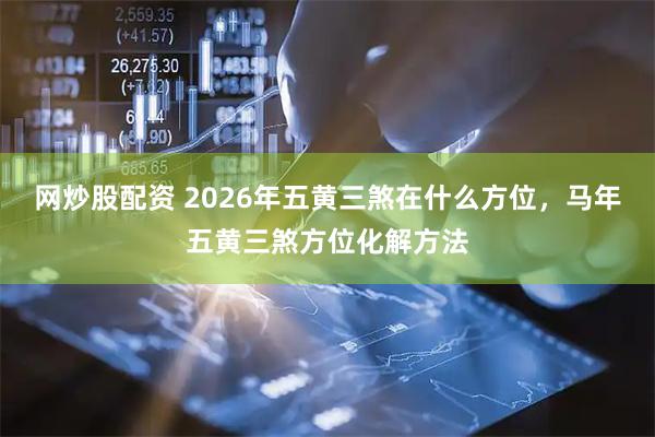 网炒股配资 2026年五黄三煞在什么方位，马年五黄三煞方位化解方法