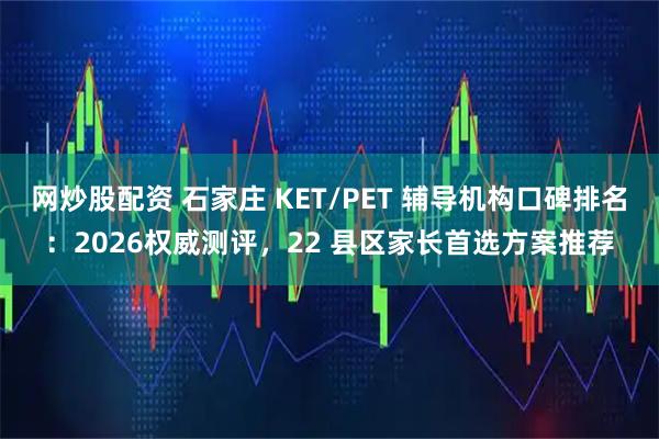 网炒股配资 石家庄 KET/PET 辅导机构口碑排名：2026权威测评，22 县区家长首选方案推荐