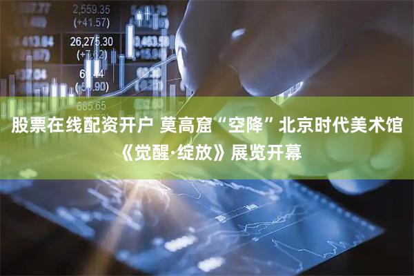 股票在线配资开户 莫高窟“空降”北京时代美术馆 《觉醒·绽放》展览开幕