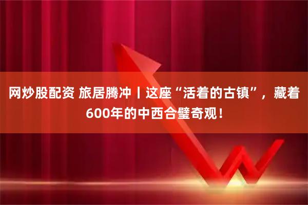 网炒股配资 旅居腾冲丨这座“活着的古镇”，藏着600年的中西合璧奇观！