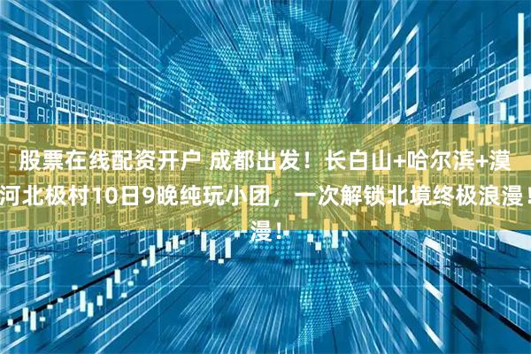股票在线配资开户 成都出发！长白山+哈尔滨+漠河北极村10日9晚纯玩小团，一次解锁北境终极浪漫！