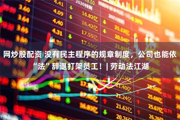 网炒股配资 没有民主程序的规章制度，公司也能依“法”辞退打架员工！| 劳动法江湖