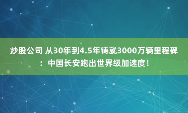 炒股公司 从30年到4.5年铸就3000万辆里程碑：中国长安跑出世界级加速度！