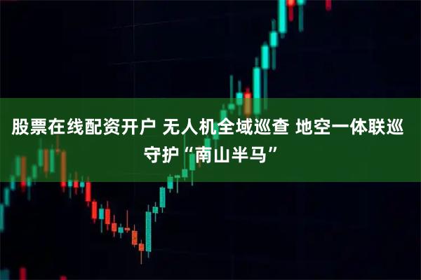 股票在线配资开户 无人机全域巡查 地空一体联巡 守护“南山半马”