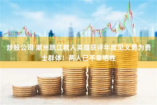 炒股公司 潮州跳江救人英雄获评年度见义勇为勇士群体！两人已不幸牺牲