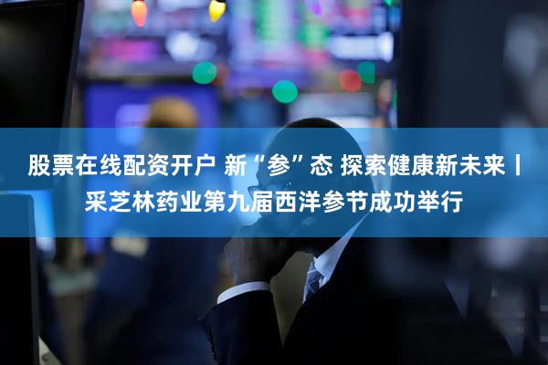 股票在线配资开户 新“参”态 探索健康新未来丨采芝林药业第九届西洋参节成功举行