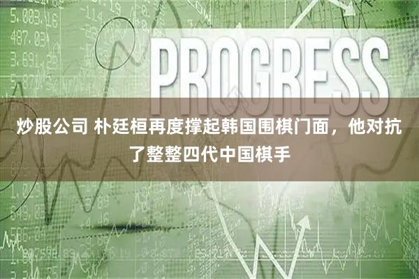 炒股公司 朴廷桓再度撑起韩国围棋门面，他对抗了整整四代中国棋手