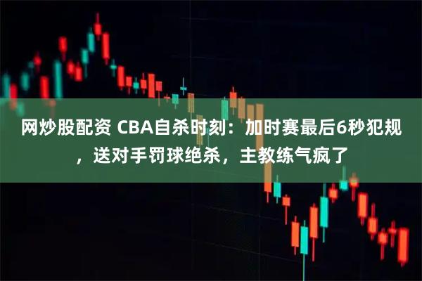 网炒股配资 CBA自杀时刻：加时赛最后6秒犯规，送对手罚球绝杀，主教练气疯了