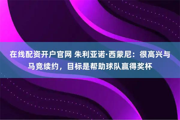 在线配资开户官网 朱利亚诺·西蒙尼：很高兴与马竞续约，目标是帮助球队赢得奖杯
