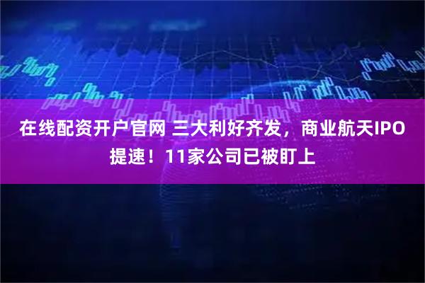 在线配资开户官网 三大利好齐发，商业航天IPO提速！11家公司已被盯上