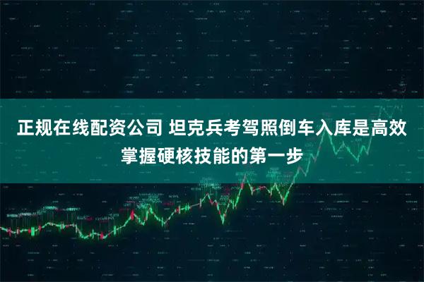 正规在线配资公司 坦克兵考驾照倒车入库是高效掌握硬核技能的第一步