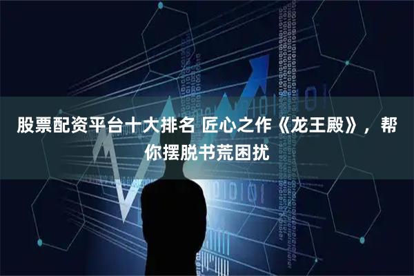 股票配资平台十大排名 匠心之作《龙王殿》，帮你摆脱书荒困扰