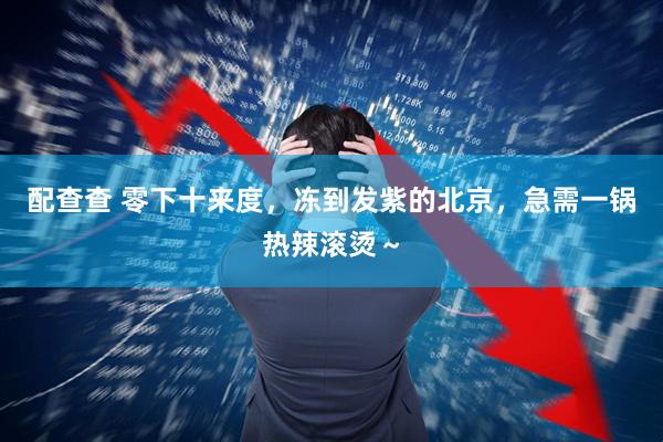 配查查 零下十来度，冻到发紫的北京，急需一锅热辣滚烫～
