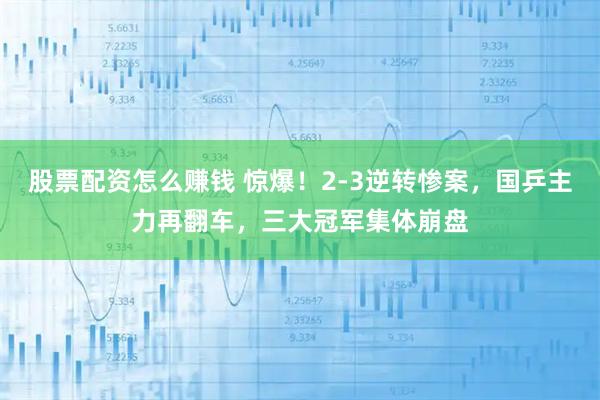 股票配资怎么赚钱 惊爆！2-3逆转惨案，国乒主力再翻车，三大冠军集体崩盘