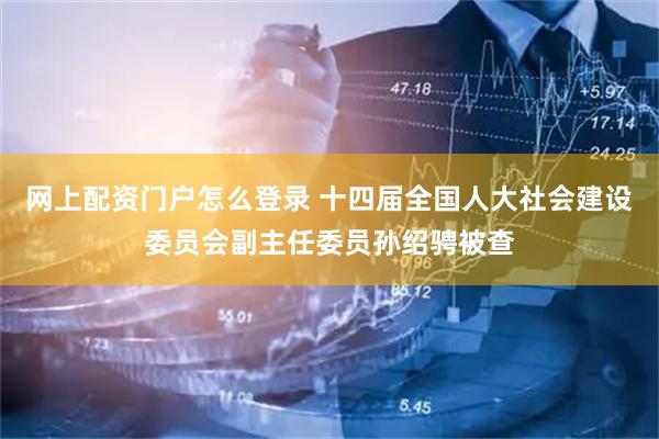 网上配资门户怎么登录 十四届全国人大社会建设委员会副主任委员孙绍骋被查