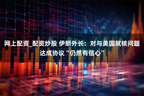 网上配资_配资炒股 伊朗外长：对与美国就核问题达成协议“仍然有信心”