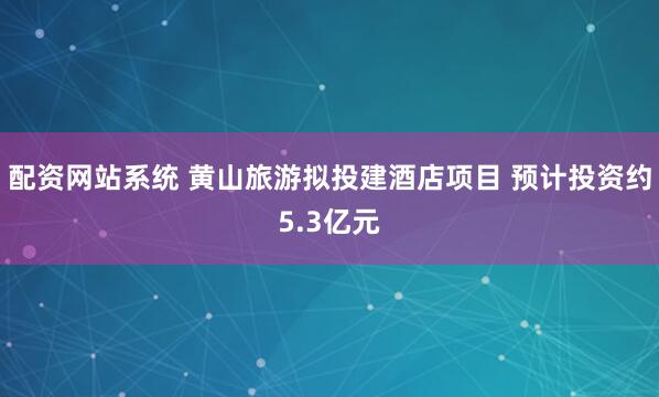 配资网站系统 黄山旅游拟投建酒店项目 预计投资约5.3亿元