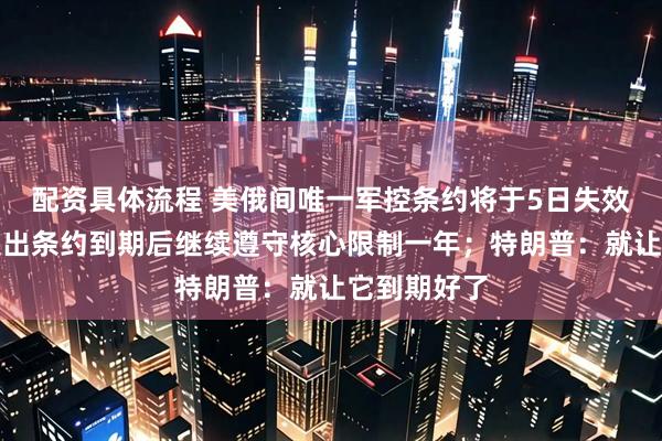 配资具体流程 美俄间唯一军控条约将于5日失效！普京曾提出条约到期后继续遵守核心限制一年；特朗普：就让它到期好了