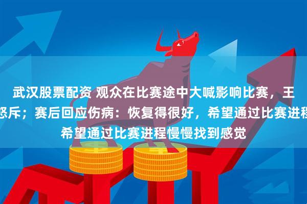 武汉股票配资 观众在比赛途中大喊影响比赛，王楚钦罕见发火怒斥；赛后回应伤病：恢复得很好，希望通过比赛进程慢慢找到感觉