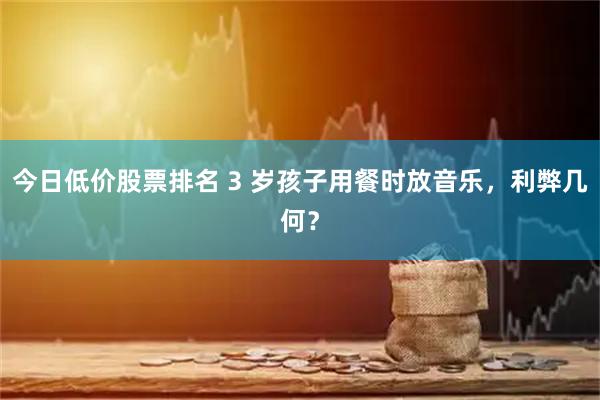 今日低价股票排名 3 岁孩子用餐时放音乐，利弊几何？