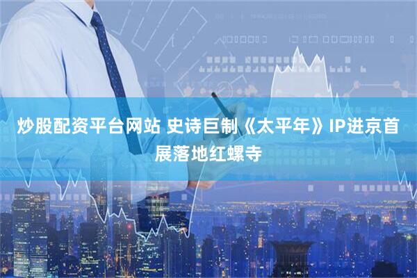 炒股配资平台网站 史诗巨制《太平年》IP进京首展落地红螺寺
