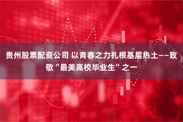 贵州股票配资公司 以青春之力扎根基层热土——致敬“最美高校毕业生”之一