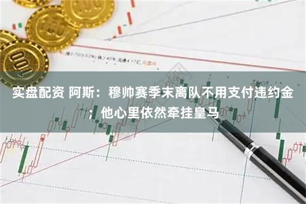 实盘配资 阿斯：穆帅赛季末离队不用支付违约金；他心里依然牵挂皇马